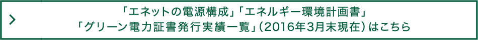 「エネットの電源構成」「エネルギー環境計画書」「グリーン電力証書発行実績一覧」（2016年3月末現在）はこちら