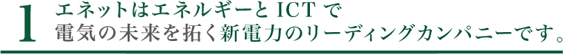 1. エネットはエネルギーとICTで電機の未来を拓く新電力のリーディングカンパニーです